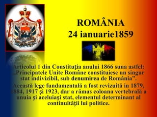 ROMÂNIA
                      24 ianuarie1859


 Articolul 1 din Constituția anului 1866 suna astfel:
 „Principatele Unite Române constituiesc un singur
   stat indivizibil, sub denumirea de România”.
 Această lege fundamentală a fost revizuită in 1879,
1884, 1917 și 1923, dar a rămas coloana vertebrală a
  unuia și aceluiași stat, elementul determinant al
               continuității lui politice.
 