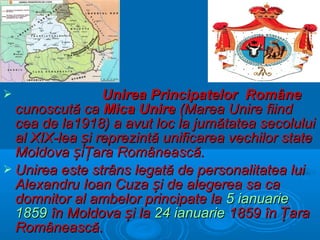 Unirea Principatelor Române
cunoscută ca Mica Unire (Marea Unire fiind
cea de la1918) a avut loc la jumătatea secolului
al XIX-lea și reprezintă unificarea vechilor state
Moldova șiŢara Românească.
 Unirea este strâns legată de personalitatea lui
Alexandru Ioan Cuza și de alegerea sa ca
domnitor al ambelor principate la 5 ianuarie
1859 în Moldova și la 24 ianuarie 1859 în Țara
Românească.


 