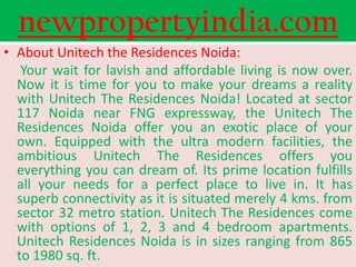 newpropertyindia.com
• About Unitech the Residences Noida:
   Your wait for lavish and affordable living is now over.
  Now it is time for you to make your dreams a reality
  with Unitech The Residences Noida! Located at sector
  117 Noida near FNG expressway, the Unitech The
  Residences Noida offer you an exotic place of your
  own. Equipped with the ultra modern facilities, the
  ambitious Unitech The Residences offers you
  everything you can dream of. Its prime location fulfills
  all your needs for a perfect place to live in. It has
  superb connectivity as it is situated merely 4 kms. from
  sector 32 metro station. Unitech The Residences come
  with options of 1, 2, 3 and 4 bedroom apartments.
  Unitech Residences Noida is in sizes ranging from 865
  to 1980 sq. ft.
 