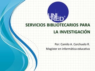 SERVICIOS BIBLIOTECARIOS PARA
LA INVESTIGACIÓN
Por: Camilo A. Corchuelo R.
Magíster en informática educativa
 