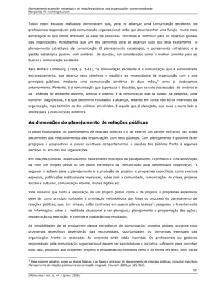 Planejamento e gestão estratégica de relações públicas nas organizações contemporâneas
Margarida M. Krohling Kunsch
UNIrevista - Vol. 1, n° 3 (julho 2006)
11
Todos esses estudos realizados demonstram que, para se alcançar uma comunicação excelente, os
profissionais responsáveis pela comunicação organizacional terão que desempenhar uma função muito mais
estratégica do que tática. Precisam se valer de pesquisas científicas e contribuir para os objetivos globais
das organizações. Acreditamos que um dos caminhos para se alcançar tudo isto seja exatamente o
planejamento estratégico da comunicação. O planejamento estratégico, o pensamento estratégico e a
gestão estratégica podem, sem sombras de dúvidas, ser considerados como o melhor caminho para se
buscar a comunicação excelente.
Para Richard Lindeborg, (1994, p. 5-11), “a comunicação excelente é a comunicação que é administrada
estrategicamente, que alcança seus objetivos e equilibra as necessidades da organização com a dos
principais públicos, mediante uma comunicação simétrica de duas mãos,” como já destacamos
anteriormente. Portanto, é a comunicação que é pensada e discutida, que se vale dos estudos de cenários e
de análises do ambiente externo, setorial e interno. É a comunicação que se baseia na pesquisa, para
construir diagnósticos, e a que determina resultados a alcançar, levando em conta não só os interesses da
organização, mas também os dos públicos envolvidos. É aquela que é planejada, que ouve o outro lado e
atenta para a comunicação simétrica.
As dimensões do planejamento de relações públicas
O papel fundamental do planejamento de relações públicas é o de exercer um caráter pró-ativo nas ações
decorrentes dos relacionamentos das organizações com seus públicos. Com planejamento é possível fazer
projeções e prognósticos e prever eventuais comportamentos e reações dos públicos frente a algumas
decisões ou atitudes das organizações.
Em relações públicas, desenvolvemos basicamente dois tipos de planejamento. O primeiro é o de elaboração
de todo um projeto global ou um plano estratégico de comunicação para determinada organização. O
segundo é voltado para o planejamento e a produção de projetos e programas específicos, como eventos
especiais, publicações institucionais impressas, ações com a comunidade, comunicações de crises, projetos
sociais e culturais, comunicação interna, mídias digitais etc.
Vale ressaltar que tanto a elaboração de um projeto global, como a de projetos e programas específicos
deve ter como princípio norteador a orientação metodológica das fases do processo do planejamento de
relações públicas, que, em síntese, estão centradas em quatro pilares básicos3
: pesquisas e levantamento
de informações sobre a realidade situacional a ser planejada; planejamento e programação das ações;
implantação ou execução; e controle e avaliação dos resultados.
As possibilidades de se produzirem planos estratégicos de comunicação, projetos globais, projetos e/ou
programas específicos dependerão das necessidades, oportunidades ou demandas eventuais das
organizações frente às realidades do ambiente onde estão inseridas. Os profissionais ou gestores
responsáveis pela comunicação organizacional devem ter sensibilidade e iniciativa suficiente para perceber
tudo isso, propondo aos dirigentes projetos e programas no momento certo e de forma eficiente, com vistas
3
Para maiores detalhes sobre as etapas básicas e as fases o processo do planejamento de relações públicas, consultar meu livro
Planejamento de relações públicas na comunicação integrada (Kunsch, 2003, p. 325-364).
 