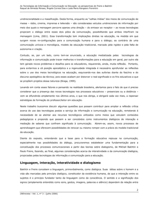 As Tecnologias da Informação e Comunicação na Educação: as perspectivas de Freire e Bakhtin
Raquel de Almeida Moraes, Ângela Correia Dias e Leda Maria Rangearo Fiorentini




unidirecionalidade e a massificação. Desta forma, enquanto as “velhas mídias” dos meios de comunicação de
massa – rádio, cinema, imprensa e televisão – são consideradas veículos unidirecionais de informação por

meio dos quais a mensagem percorre apenas uma direção – do emissor ao receptor – as novas tecnologias
propiciam o diálogo entre esses dois pólos da comunicação, possibilitando que ambos interfiram na
mensagem (Lima, 2001). Essa transformação tem implicações diretas na educação, na medida em que

surgem novas re-configurações para a comunicação humana e para o diálogo; ao contrário de uma
comunicação unívoca e monológica, modelo da educação tradicional, marcado pela rigidez e pela falta de
autonomia e criação.

Contudo, se, por um lado, como tem-se anunciado, a educação mediatizada pelas                 tecnologias da

informação e comunicação pode trazer melhorias e transformações para a educação em geral, por outro ela
tem gerado novos problemas e desafios para os educadores, requerendo, ainda, muita reflexão. Portanto,
para evitarmos a vã posição apocalíptica e a ingenuidade integrada é necessário aprofundar as reflexões

sobre o uso dos meios tecnológicos na educação, esquivando-nos das euforias diante do fascínio e do
discurso apologético da técnica; pois esses acabam por distorcer o real significado e os fins educativos a que
se propõem projetos dessa natureza (Braga, 1999).

Levando em conta esses fatores e pensando na realidade brasileira, alertamos para o fato de que é preciso

considerar que a presença das novas tecnologias nos processos educativos – presenciais ou a distância –

vem se difundindo amplamente nos últimos anos, o que nos obriga, e obrigará cada vez mais, a repensar
estratégias de formação do professor/leitor em educação.

Neste trabalho buscamos discutir algumas questões que possam contribuir para ampliar a reflexão crítica

acerca do uso das tecnologias postas a serviço da informação e comunicação na educação, remetendo à

necessidade de se atentar aos recursos tecnológicos utilizados como meios que veiculam conteúdos

pedagógicos e propondo que passem a ser concebidos como instrumentos dialógicos de interação e

mediação de saberes que confiram significado à comunicação.              Abrem-se, assim, novos processos de
aprendizagem que oferecem possibilidades de renovar ou mesmo romper com a práxis do modelo tradicional

da educação.

Diante do exposto, entendendo que a base para a formação educativa repousa na comunicação,

especialmente nas possibilidades do diálogo, procuraremos estabelecer uma fundamentação para a

conceituação dos processos comunicacionais a partir das teorias sobre dialogismo, de Mikhail Bakhtin e

Paulo Freire, fazendo, ao final, algumas considerações acerca da interatividade e da comunicação dialógica,
propiciadas pelas tecnologias da informação e comunicação para a educação.


Linguagem, interação, interatividade e dialogismo

Bakhtin e Freire concebem a linguagem, primordialmente, como dialógica. Suas idéias sobre o homem e a

vida são marcadas pelo princípio dialógico, constituidor da existência humana, de que a interação entre os

sujeitos é o princípio fundador tanto da linguagem como da consciência. O sentido e a significação dos
signos (amplamente entendido como sons, gestos, imagens, palavras e silêncio) dependem da relação entre


                                                                                                            2
UNIrevista - Vol. 1, n° 3 : (julho 2006)
 