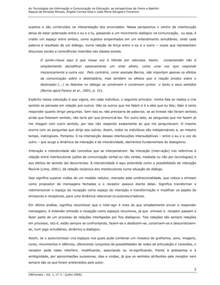 As Tecnologias da Informação e Comunicação na Educação: as perspectivas de Freire e Bakhtin
Raquel de Almeida Moraes, Ângela Correia Dias e Leda Maria Rangearo Fiorentini




sujeitos e são construídos na interpretação dos enunciados. Nessa perspectiva o centro da interlocução
deixa de estar polarizado entre o eu e o tu, passando a um movimento dialógico na comunicação, ou seja, é

criado um espaço entre ambos, como sujeitos empenhados em um entendimento simultâneo, onde cada
palavra é resultado de um diálogo, numa relação de força entre o eu e o outro – vozes que representam
discursos sociais e consciências inseridas nas classes sociais.

        O ponto-chave aqui é que nossa voz é híbrida por natureza. Assim,                     compreender não é

        simplesmente       decodificar     passivamente   um   sinal   alheio,   como   uma   voz   que   responde
        mecanicamente a outra voz. Pelo contrário, como assinala Barros, não importam apenas os efeitos
        da comunicação sobre o destinatário, mas também os efeitos que a reação produz sobre o

        destinador.(...) os falantes no diálogo se constroem e constroem juntos           o texto e seus sentidos
        (Barros apud Faraco et al., 2001, p. 31).

Explícito nessa colocação é que vigora, em cada indivíduo, o seguinte princípio: minha fala se realiza e cria
sentido se pensada em relação aos outros. São os outros que me falam e é a eles que eu falo; falar é tanto
responder quanto dirigir perguntas. Sem isso eu não precisaria de palavras; se as tivesse não fariam sentido;
ainda que fizessem sentido, não teria por que pronunciá-las. Por outro lado, as perguntas que me fazem já

me chegam com outro sentido, por isso não respondo exatamente ao que me perguntaram. O mesmo

ocorre com as perguntas que dirijo aos outros. Assim, todos os indivíduos são indispensáveis e, ao mesmo

tempo, inatingíveis. Portanto, é na intersecção dessas interlocuções intersubjetivas – entre o eu e a voz do
outro – que surge a dinâmica da interação e da interatividade, elementos fundamentais do dialogismo.

Interação e interatividade são conceitos que se interpenetram. Na interação (inter-ação) nos referimos à

relação entre interlocutores (pólos de comunicação verbal ou não verbal, mediada ou não por tecnologias) e

aos efeitos de sentido daí decorrentes. A interatividade é aqui entendida como a possibilidade de interação

flexível (Lima, 2001), de relação recíproca dos interlocutores numa situação de diálogo.

Isso significa superar visões de um modelo redutor, marcado pela unidirecionalidade, que coloca o emissor
como propositor de mensagens fechadas e o receptor passivo diante delas. Significa transformar e

redimensionar o espaço da recepção como espaço de interação e transformação e modificar os papéis de
emissores e receptores, para uma dinâmica relacional co-autores/criadores.

Em última análise, significa reconhecer que o inter-agir é mais do que simplesmente enviar e responder

mensagens; é entender emissão e recepção como espaços recursivos, já que emissor e receptor passam a

fazer parte de um processo de relações interligadas por fios dialógicos. Tais relações são sempre relações

em processo, isto é, estão sempre se confrontando, fazem-se e desfazem-se, constroem-se e desconstroem-
se, num jogo simultâneo, dinâmico e dialógico.

Assim, se o autor/emissor cria espaços nos quais pode combinar um mosaico de grafismos, sons, imagens,

cores, movimentos e silêncios, oferecendo conjuntos de possibilidades de redes de articulação e conexões, o

receptor pode neles interferir, modificando, associando ou re-significando, frente à polissemia e à
ambigüidade, por aproximações sucessivas, idas e vindas, já que os sentidos atribuídos pelo receptor nem
sempre são os que foram pretendidos pelo autor.

                                                                                                                3
UNIrevista - Vol. 1, n° 3 : (julho 2006)
 