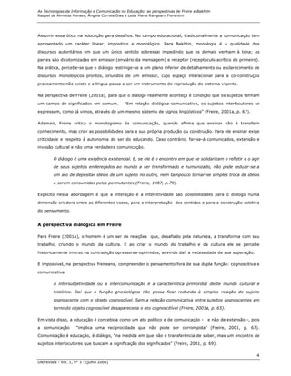 As Tecnologias da Informação e Comunicação na Educação: as perspectivas de Freire e Bakhtin
Raquel de Almeida Moraes, Ângela Correia Dias e Leda Maria Rangearo Fiorentini




Assumir essa ótica na educação gera desafios. No campo educacional, tradicionalmente a comunicação tem
apresentado um caráter linear, impositivo e monológico. Para Bakhtin, monologia é a qualidade dos

discursos autoritários em que um único sentido sobressai impedindo que os demais venham à tona; as
partes são dicotomizadas em emissor (enviário da mensagem) e receptor (receptáculo acrítico do primeiro).
Na prática, percebe-se que o diálogo restringe-se a um plano inferior de detalhamento ou esclarecimento de

discursos monológicos prontos, oriundos de um emissor, cujo espaço interacional para a co-construção
praticamente não existe e a língua passa a ser um instrumento de reprodução do sistema vigente.

Na perspectiva de Freire (2001a), para que o diálogo realmente aconteça é condição que os sujeitos tenham
um campo de significados em comum.           “Em relação dialógica-comunicativa, os sujeitos interlocutores se
expressam, como já vimos, através de um mesmo sistema de signos lingüísticos” (Freire, 2001a, p. 67).

Ademais, Freire critica o monologismo da comunicação, quando afirma que ensinar não é transferir
conhecimento, mas criar as possibilidades para a sua própria produção ou construção. Para ele ensinar exige
criticidade e respeito à autonomia do ser do educando. Caso contrário, far-se-á comunicados, extensão e
invasão cultural e não uma verdadeira comunicação.

        O diálogo é uma exigência existencial. E, se ele é o encontro em que se solidarizam o refletir e o agir
        de seus sujeitos endereçados ao mundo a ser transformado e humanizado, não pode reduzir-se a

        um ato de depositar idéias de um sujeito no outro, nem tampouco tornar-se simples troca de idéias

        a serem consumidas pelos permutantes (Freire, 1987, p.79).

Explícito nessa abordagem é que a interação e a interatividade são possibilidades para o diálogo numa
dimensão criadora entre as diferentes vozes, para a interpretação dos sentidos e para a construção coletiva
do pensamento.


A perspectiva dialógica em Freire

Para Freire (2001a), o homem é um ser de relações que, desafiado pela natureza, a transforma com seu

trabalho, criando o mundo da cultura. E ao criar o mundo do trabalho e da cultura ele se percebe

historicamente imerso na contradição opressores-oprimidos, advindo daí a necessidade de sua superação.

É impossível, na perspectiva freireana, compreender o pensamento fora de sua dupla função: cognoscitiva e
comunicativa.

        A intersubjetividade ou a intercomunicação é a característica primordial deste mundo cultural e
        histórico. Daí que a função gnosiológica não possa ficar reduzida à simples relação do sujeito

        cognoscente com o objeto cognoscível. Sem a relação comunicativa entre sujeitos cognoscentes em
        torno do objeto cognoscível desapareceria o ato cognoscitível (Freire, 2001a, p. 65).

Em vista disso, a educação é concebida como um ato político e de comunicação -           e não de extensão -, pois
a comunicação        “implica uma reciprocidade que não pode ser corrompida” (Freire, 2001, p. 67).

Comunicação é educação, é diálogo, “na medida em que não é transferência de saber, mas um encontro de
sujeitos interlocutores que buscam a significação dos significados” (Freire, 2001, p. 69).

                                                                                                                4
UNIrevista - Vol. 1, n° 3 : (julho 2006)
 