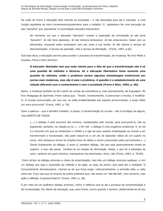 As Tecnologias da Informação e Comunicação na Educação: as perspectivas de Freire e Bakhtin
Raquel de Almeida Moraes, Ângela Correia Dias e Leda Maria Rangearo Fiorentini




Na visão de Freire a educação está inserida na sociedade – e não descolada para ela e reduzida          a uma
função capitalista de mero treinamento/ajustamento para o trabalho. O capitalismo faz uma educação do

tipo “bancária” que representa “a inconciliação educador-educandos”.

        No momento em que o educador “bancário” vivesse a superação da contradição já não seria
        “bancário”. Já não faria depósitos. Já não tentaria domesticar. Já não prescreveria. Saber com os
        educandos, enquanto estes soubessem com ele, seria a sua tarefa. Já não estaria a serviço da
        desumanização. A serviço da opressão, mas a serviço da libertação. (Freire, 1987, p.62)

Sob essa ótica, a educação serviria para auxiliar o processo de transformação, de mudança. No livro Medo e
Ousadia, Freire e Shor afirmam:

        O educador libertador tem que estar atento para o fato de que a transformação não é só
        uma questão de métodos e técnicas. Se a educação libertadora fosse somente uma

        questão de métodos, então o problema seriam algumas metodologias tradicionais por
        outras mais modernas, mas não é esse o problema. A questão é o estabelecimento de uma

        relação diferente com o conhecimento e com a sociedade (Freire e Shor, 1993, p. 48).

Assim, a mudança também se dá a partir do campo da consciência e, mais precisamente, da linguagem. No

livro Pedagogia do Oprimido, Freire coloca que: “Existir, humanamente, é pronunciar o mundo, é modificá-

lo. O mundo pronunciado, por sua vez, se volta problematizado aos sujeitos pronunciantes, a exigir deles
um novo pronunciar“ (Freire, 1987, p. 78).

Dizer a palavra – que é também trabalho, é práxis, é transformação do mundo - não é privilégio de alguns,
mas DIREITO DE TODOS.

        (...) o diálogo é este encontro dos homens, mediatizados pelo mundo, para pronunciá-lo, não se

        esgotando, portanto, na relação eu-tu. (...) Por isto o diálogo é uma exigência existencial. E, se ele

        é o encontro em que se solidarizam o refletir e o agir de seus sujeitos endereçados ao mundo a ser
        transformado e humanizado, não pode reduzir-se a um ato de depositar idéias de um sujeito no

        outro, nem tampouco tornar-se simples troca de idéias a serem consumidas pelos permutantes.(...)

        Sendo fundamento do diálogo, o amor é, também diálogo. Daí que seja essencialmente tarefa de

        sujeitos    e que não possa        verificar-se na relação de dominação. Nesta, o que há é patologia de

        amor: sadismo em quem domina; masoquismo nos dominados. Amor, não (Freire, 1987, p. 78-80).

Freire atribui ao diálogo amoroso a chave da emancipação, mas não um diálogo amoroso qualquer, e sim

um diálogo que seja a expressão da reflexão e da ação, ou seja, da práxis; pois para ele a realidade “é
funcionalmente domesticadora. Libertar-se de sua força exige, indiscutivelmente, a emersão dela, a volta

sobre ela. É por isso que só através da práxis autêntica que, não sendo um "blá-blá-blá", nem ativismo, mas
ação e reflexão, é possível fazê-lo” (Freire, 1987, p. 38).

É por meio de um autêntico diálogo amoroso, crítico e reflexivo que se dá o processo de conscientização e

de humanização, fim último da educação, que, para Freire, ocorre quando o homem, distanciando-se de seu



                                                                                                             5
UNIrevista - Vol. 1, n° 3 : (julho 2006)
 
