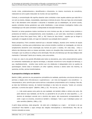 As Tecnologias da Informação e Comunicação na Educação: as perspectivas de Freire e Bakhtin
Raquel de Almeida Moraes, Ângela Correia Dias e Leda Maria Rangearo Fiorentini




mundo vivido, problematizando-o, decodificando-o criticamente, no mesmo movimento da consciência,
redescobre-se como sujeito instaurador do mundo e de sua experiência.

Contudo, a conscientização não significa dissertar sobre conteúdos e doar aqueles saberes que nada têm a
ver com os anseios, desejos, necessidades, esperanças e temores do povo. Para que haja uma comunicação

real e não alienadora entre educador e educando é necessário que se estabeleçam, de comum acordo,
aqueles conteúdos (temas geradores) que serão trabalhados; e esse processo investigativo implica uma
metodologia que não pode contradizer a dialogicidade da educação libertadora.

Descobrir os temas geradores implica reconhecer-se como homens que são, ao mesmo tempo produtos e

produtores da história e, conseqüentemente, seres inacabados, e, por outro lado, reconhecer a existência
daquilo que Vieira Pinto (apud Freire, 1987, p. 90) “chama de 'atos limites' – aqueles que se dirigem à
superação e à negação do dado, em lugar de implicarem sua aceitação dócil e passiva”.

Nessa perspectiva, Freire considera essencial que o educador dialógico, atuando como membro de equipe
interdisciplinar, contribua para problematizar esse universo temático recolhido na investigação, ao invés de

simplesmente devolvê-lo como dissertação aos homens de quem o recebeu. Em vista disso,                  critica o
elitismo das lideranças sobre as massas oprimidas, mesmo em situações ditas revolucionárias, pois não é
revolução o que na prática se configura como dominação. Para ele uma liderança que não seja dialógica está

mantendo o “dominador” dentro de si mesma, como uma sombra.

A nosso ver, essa é uma grande dificuldade para todos os educadores, pois, tanto presencialmente quanto

em ambientes mediatizados por alguma tecnologia, o educador encontra-se numa situação de liderança, o
que, desafiadoramente,        constitui essa sombra que cria obstáculos à dialogicidade entre os sujeitos da

aprendizagem. Diante disso é necessário um olhar vigilante, amoroso e atento sobre nós mesmos, se
queremos, de fato, sermos transformadores.


A perspectiva dialógica em Bakhtin

Bakhtin (1986), partindo de uma perspectiva contraditória da realidade, aprofundou uma lacuna teórica que
permeia a relação entre infra-estrutura e superestrutura – por meio da linguagem e da consciência – e,

interpretando-a, abriu caminho para outros teóricos e educadores comprometidos com a mudança. Para ele,

ao lado dos fenômenos naturais, do material tecnológico e dos bens de consumo, “existe um universo

particular, o universo dos signos” (Bakhtin, 1986, p. 32). Por sua vez, um signo

        (...) não existe apenas como parte de uma realidade; ele também reflete e refrata uma outra. Ele

        pode distorcer essa realidade, ser-lhe fiel, ou apreendê-la de um ponto de vista específico. (...) O

        domínio do ideológico coincide com o domínio dos signos: são mutuamente correspondentes. Ali
        onde o signo se encontra, encontra-se também o ideológico. Tudo o que é ideológico possui um
        valor semiótico (Bakhtin, 1986, p. 32).

A partir dessa premissa, resta perguntar       de onde vem o ideológico ou o signo –          do homem e de sua

consciência? Para Bakhtin o signo emerge das relações intersubjetivas e interindividuais. Mas não de
homens colocados ao acaso.
                                                                                                               6
UNIrevista - Vol. 1, n° 3 : (julho 2006)
 