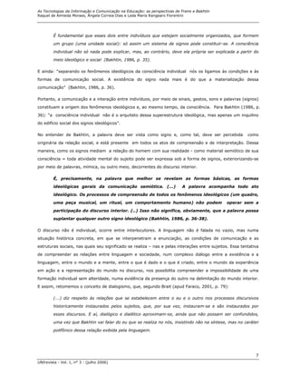 As Tecnologias da Informação e Comunicação na Educação: as perspectivas de Freire e Bakhtin
Raquel de Almeida Moraes, Ângela Correia Dias e Leda Maria Rangearo Fiorentini




        É fundamental que esses dois entre indivíduos que estejam socialmente organizados, que formem
        um grupo (uma unidade social): só assim um sistema de signos pode constituir-se. A consciência

        individual não só nada pode explicar, mas, ao contrário, deve ela própria ser explicada a partir do
        meio ideológico e social (Bakhtin, 1986, p. 35).

E ainda: “separando os fenômenos ideológicos da consciência individual nós os ligamos às condições e às
formas de comunicação social. A existência do signo nada mais é do que a materialização dessa
comunicação” (Bakhtin, 1986, p. 36).

Portanto, a comunicação e a interação entre indivíduos, por meio de sinais, gestos, sons e palavras (signos)

constituem a origem dos fenômenos ideológicos e, ao mesmo tempo, da consciência. Para Bakhtin (1986, p.
36): “a consciência individual não é o arquiteto dessa superestrutura ideológica, mas apenas um inquilino
do edifício social dos signos ideológicos”.

No entender de Bakhtin, a palavra deve ser vista como signo e, como tal, deve ser percebida               como

originária da relação social, e está presente em todos os atos de compreensão e de interpretação. Dessa
maneira, como os signos mediam a relação do homem com sua realidade - como material semiótico de sua

consciência = toda atividade mental do sujeito pode ser expressa sob a forma de signos, exteriorizando-se
por meio de palavras, mímica, ou outro meio, decorrentes do discurso interior.

        É, precisamente, na palavra que melhor se revelam as formas básicas, as formas

        ideológicas gerais da comunicação semiótica. (...)                  A palavra acompanha todo ato

        ideológico. Os processos de compreensão de todos os fenômenos ideológicos (um quadro,
        uma peça musical, um ritual, um comportamento humano) não podem                        operar sem a

        participação do discurso interior. (..) Isso não significa, obviamente, que a palavra possa
        suplantar qualquer outro signo ideológico (Bakhtin, 1986, p. 36-38).

O discurso não é individual, ocorre entre interlocutores. A linguagem não é falada no vazio, mas numa

situação histórica concreta, em que se interpenetram a enunciação, as condições de comunicação e as

estruturas sociais, nas quais seu significado se realiza – nas e pelas interações entre sujeitos. Essa tentativa
de compreender as relações entre linguagem e sociedade, num complexo diálogo entre a existência e a

linguagem, entre o mundo e a mente, entre o que é dado e o que é criado, entre o mundo da experiência

em ação e a representação do mundo no discurso, nos possibilita compreender a impossibilidade de uma

formação individual sem alteridade, numa evidência da presença do outro na delimitação do mundo interior.
E assim, retomemos o conceito de dialogismo, que, segundo Brait (apud Faraco, 2001, p. 79):

        (...) diz respeito às relações que se estabelecem entre o eu e o outro nos processos discursivos

        historicamente instaurados pelos sujeitos, que, por sua vez, instauram-se e são instaurados por

        esses discursos. E aí, dialógico e dialético aproximam-se, ainda que não possam ser confundidos,
        uma vez que Bakhtin vai falar do eu que se realiza no nós, insistindo não na síntese, mas no caráter

        polifônico dessa relação exibida pela linguagem.




                                                                                                              7
UNIrevista - Vol. 1, n° 3 : (julho 2006)
 