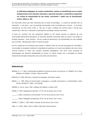 As Tecnologias da Informação e Comunicação na Educação: as perspectivas de Freire e Bakhtin
Raquel de Almeida Moraes, Ângela Correia Dias e Leda Maria Rangearo Fiorentini




        A codificação pedagógica, de caráter problemático, implica na decodificação que se realiza
        dialogicamente entre educador-educando e educando-educador; a publicitária, justamente

        em virtude da singularidade do seu núcleo “anunciador”, impõe uma só decodificação.
        (Freire, 2001a, p. 90)

Em vista disso, temos que mais importante que os meios (a tecnologia), é a práxis do educador com os
educandos - e vice-versa - ,que cria signicado emancipador e não a tecnologia por si mesma.   E, por práxis
entendemos, tal como Freire (1987, p. 38), que “é ação e reflexão dos homens sobre o mundo para
transformá-lo. Sem ela, é impossível a superação da contradição opressor-oprimidos”.

A nosso ver, somente sob uma perspectiva dialética as TIC podem alcançar os objetivos de uma
comunicação efetivamente libertadora; se tomarmos decisões conscientes sobre os meios e sua função no
processo educativo. Caso contrário, cria-se a ilusão de democracia e de interatividade em uma realidade
que é, de fato, fabricada pela mídia e os donos do poder.

Por fim, esperamos ter contribuído para ampliar a reflexão crítica do uso das tecnologias de informação e

comunicação na educação remetendo à necessidade de questionar os recursos tecnológicos não como meros
recursos técnicos ou meios que veiculam conteúdos pedagógicos, mas como novos processos de
aprendizagem que oferecem possibilidades de renovar ou mesmo romper com a concepção do modelo

tradicional da educação instaurando uma outra práxis comunicacional.




Referências

BARROS, D. L. P. 2001. Contribuições de Bakhtin às teorias do texto e do discurso. In: FARACO, et al. (Org)
       Diálogos com Bakhtin. Curitiba, Editora da UFPR.

BAKHTIN, M. 1986. Marxismo e Filosofia da Linguagem. São Paulo, Hucitec.

BRAGA, J. L. 1999. Meios de Comunicação e linguagens: a questão educacional e a interatividade. Linhas
       Críticas, Brasília D.F, 5(9):, jul a dez/99.

FARACO, C. A et al. (org.). 2001. Diálogos com Bakhtin. Curitiba, UFPr.

FREIRE, P. 1987. Pedagogia do Oprimido. 17ª ed. Rio de Janeiro, Paz e Terra.

_______. 2001a. Extensão ou Comunicação? 11ª ed. Rio de Janeiro, Paz e Terra.

_______. 2001b. Pedagogia da Esperança. 8ª ed. Rio de Janeiro, Paz e Terra.

FREIRE, P.; SHOR, I. 1993. Medo e Ousadia. Rio de Janeiro, Paz e Terra.

LIMA, V. A. 2001. Mídia: Teoria e Política. São Paulo, Perseu Abramo.




                                                                                                         9
UNIrevista - Vol. 1, n° 3 : (julho 2006)
 