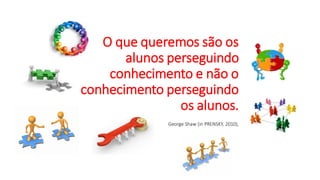 O que queremos são os
alunos perseguindo
conhecimento e não o
conhecimento perseguindo
os alunos.
George Shaw (in PRENSKY, 2010),
 