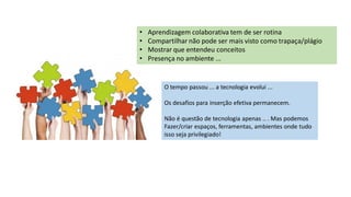 • Aprendizagem colaborativa tem de ser rotina
• Compartilhar não pode ser mais visto como trapaça/plágio
• Mostrar que entendeu conceitos
• Presença no ambiente ...
O tempo passou ... a tecnologia evolui ...
Os desafios para inserção efetiva permanecem.
Não é questão de tecnologia apenas .. . Mas podemos
Fazer/criar espaços, ferramentas, ambientes onde tudo
isso seja privilegiado!
 