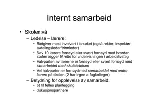 Internt samarbeid
• Skolenivå
  – Ledelse – lærere:
     • Rådgiver mest involvert i forsøket (også rektor, inspektør,
       avdelingsleder/trinnleder)
     • 6 av 10 lærere fornøyd eller svært fornøyd med hvordan
       skolen legger til rette for undervisningen i arbeidslivsfag
     • Halvparten av lærerne er fornøyd eller svært fornøyd med
       samarbeidet med skoleledelsen
     • Vel halvparten er fornøyd med samarbeidet med andre
       lærere på skolen (2 har ingen a-fagkolleger)
  – Betydning for opplevelse av samarbeid:
     • tid til felles planlegging
     • diskusjonspartnere
 
