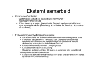 Eksternt samarbeid
•   Kommunen/skoleeier
    – Systematisk samarbeid etablert i alle kommuner -
      (ledelsesnivå/lærernivå)
    – 1/3 av lærerne er svært fornøyd eller fornøyd med samarbeidet med
      lærere på andre skoler (Tønsberg: koordinator for forsøket i kommunen
      på skolenivå)


•   Fylkeskommunen/videregående skole:
        • Alle kommunene har etablert kontakt/samarbeid med videregående skole
        • Samarbeid på systemnivå: Tønsberg, Fjell, Ullensaker arbeider med
           etablering av samarbeid om arbeidslivsfaget på systemnivå, mellom
           skoleeier og videregående skole/fylkeskommunen
        • Fylkeskommunen representert i prosjektgruppe
        • Konkret samarbeid om undervisning
        • Halvparten av lærerne (15 av 29) svarer at samarbeid eller kontakt med
        videregående skoler ikke er aktuelt.
        • Skoleledere: samarbeid med videregående skole først blir aktuelt for niende
           og tiende trinn på arbeidslivsfag.
 