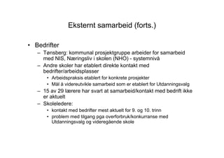 Eksternt samarbeid (forts.)

• Bedrifter
   – Tønsberg: kommunal prosjektgruppe arbeider for samarbeid
     med NIS, Næringsliv i skolen (NHO) - systemnivå
   – Andre skoler har etablert direkte kontakt med
     bedrifter/arbeidsplasser
       • Arbeidspraksis etablert for konkrete prosjekter
       • Mål å videreutvikle samarbeid som er etablert for Utdanningsvalg
   – 15 av 29 lærere har svart at samarbeid/kontakt med bedrift ikke
     er aktuelt
   – Skoleledere:
       • kontakt med bedrifter mest aktuelt for 9. og 10. trinn
       • problem med tilgang pga overforbruk/konkurranse med
         Utdanningsvalg og videregående skole
 