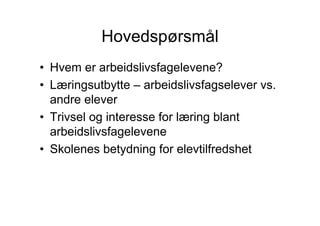 Hovedspørsmål
• Hvem er arbeidslivsfagelevene?
• Læringsutbytte – arbeidslivsfagselever vs.
  andre elever
• Trivsel og interesse for læring blant
  arbeidslivsfagelevene
• Skolenes betydning for elevtilfredshet
 