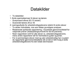 Datakilder
• To datakilder:
1. Korte spørreskjemaer til elever og lærere
- Svarprosent elever 82 (13 skoler)
- Svarandel lærere 29 av 45
2. Læringsutbytte for arbeidslivsfagselevene relativt til andre elever
- To skoler individdata, noe som tillater grundigere analyser.
- Resterende sprikende rapportering. I hovedsak gjennomsnittstall for
   nasjonale prøver (skala/poengsum/snitt for de tre prøvene).
- Noen rapporterer snitt for alle elever vs. arbeidslivsfagselevene,
   mens andre rapporterer tall for henholdsvis gutter og jenter.
- For å sammenligne elever med og uten arbeidslivsfag har vi justert
   de rapporterte gjennomsnittstallene slik at det er blitt mulig å skille
   arbeidslivsfagelevene fra den totale elevmassen
 