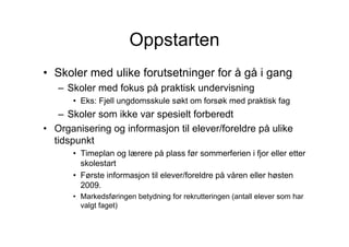 Oppstarten
• Skoler med ulike forutsetninger for å gå i gang
   – Skoler med fokus på praktisk undervisning
      • Eks: Fjell ungdomsskule søkt om forsøk med praktisk fag
   – Skoler som ikke var spesielt forberedt
• Organisering og informasjon til elever/foreldre på ulike
  tidspunkt
      • Timeplan og lærere på plass før sommerferien i fjor eller etter
        skolestart
      • Første informasjon til elever/foreldre på våren eller høsten
        2009.
      • Markedsføringen betydning for rekrutteringen (antall elever som har
        valgt faget)
 