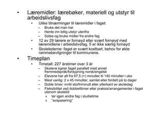 •   Læremidler: lærebøker, materiell og utstyr til
    arbeidslivsfag
     •   Ulike tilnærminger til læremidler i faget:
         –   Bruke det man har
         –   Hente inn billig utstyr utenfra
         –   Satse og bruke midler fra andre fag
     •   12 av 29 lærere er fornøyd eller svært fornøyd med
         læremidlene i arbeidslivsfag, 5 er ikke særlig fornøyd
     •   Skolelederne: faget er svært kostbart, behov for økte
         rammebevilgninger til kommunene.
•   Timeplan
     •   Timetall: 227 årstimer over 3 år
         –   Skolene kjører faget parallelt med annet
             fremmedspråk/fordypning norsk/engelsk
         –   Elevene har alt fra 67,5 (+) minutter til 140 minutter i uka
         –   Mest vanlig: 2 x 45 minutter, samlet eller fordelt på to dager
         –   Doble timer: inntil storfriminutt eller ytterkant av skoledag
         –   Fleksibilitet ved dobbelttimer eller praksis/arrangementer i faget
             utenom skoletid:
              » tar igjen andre fag i studietime
              » ”avspasering”
 