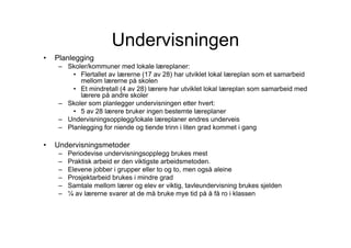 Undervisningen
•   Planlegging
     – Skoler/kommuner med lokale læreplaner:
         • Flertallet av lærerne (17 av 28) har utviklet lokal læreplan som et samarbeid
           mellom lærerne på skolen
         • Et mindretall (4 av 28) lærere har utviklet lokal læreplan som samarbeid med
           lærere på andre skoler
     – Skoler som planlegger undervisningen etter hvert:
         • 5 av 28 lærere bruker ingen bestemte læreplaner
     – Undervisningsopplegg/lokale læreplaner endres underveis
     – Planlegging for niende og tiende trinn i liten grad kommet i gang

•   Undervisningsmetoder
     –   Periodevise undervisningsopplegg brukes mest
     –   Praktisk arbeid er den viktigste arbeidsmetoden.
     –   Elevene jobber i grupper eller to og to, men også aleine
     –   Prosjektarbeid brukes i mindre grad
     –   Samtale mellom lærer og elev er viktig, tavleundervisning brukes sjelden
     –   ¼ av lærerne svarer at de må bruke mye tid på å få ro i klassen
 