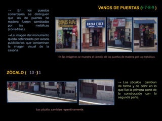 5-7-8-9 VANOS DE PUERTAS (            ) -> En los puestos comerciales se distinguen que las de puertas de madera fueron cambiadas por las  metálicas (corredizas). ->La imagen del monumento queda deteriorada por avisos publicitarios que contaminan la imagen visual de la casona.  En las imágenes se muestra el cambio de las puertas de madera por las metálicas  10 -11  ZÓCALO (         ) -> Los zócalos  cambian de forma y de color en lo que fue la primera parte de la construcción con la segunda parte. Los zócalos cambian repentinamente.  