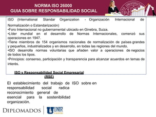 NORMA ISO 26000
 GUIA SOBRE RESPONSABILIDAD SOCIAL
ISO    (International   Standar   Organization   - Organización     Internacional   de
Normalización o Estandarización)
•Foro Internacional no gubernamental ubicado en Ginebra, Suiza.
•Líder mundial en el desarrollo de Normas Internacionales, comenzó sus
operaciones en 1947.
•Tiene miembros de 154 organismos nacionales de normalización de países grandes
y pequeños, industrializados y en desarrollo, en todas las regiones del mundo.
•ISO desarrolla normas voluntarias que añaden valor a operaciones de negocios
de todos los tipos.
•Principios: consenso, participación y transparencia para alcanzar acuerdos en temas de
interés.

      ISO y Responsabilidad Social Empresarial
                       (RSE)
El establecimiento del trabajo de ISO sobre en
responsabilidad   social    radica
reconocimiento general de
esencial para la sostenibilidad
organización.
 