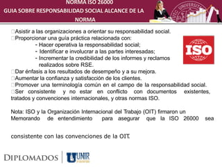 NORMA ISO 26000
GUIA SOBRE RESPONSABILIDAD SOCIAL ALCANCE DE LA
                        NORMA
    Asistir a las organizaciones a orientar su responsabilidad social.
    Proporcionar una guía práctica relacionada con:
             - Hacer operativa la responsabilidad social;
             - Identificar e involucrar a las partes interesadas;
             - Incrementar la credibilidad de los informes y reclamos
                realizados sobre RSE.
    Dar énfasis a los resultados de desempeño y a su mejora.
    Aumentar la confianza y satisfacción de los clientes.
    Promover una terminología común en el campo de la responsabilidad social.
    Ser consistente y no estar en conflicto con documentos existentes,
  tratados y convenciones internacionales, y otras normas ISO.

  Nota: ISO y la Organización Internacional del Trabajo (OIT) firmaron un
  Memorando de entendimiento           para asegurar que la ISO 26000       sea


  consistente con las convenciones de la OIT.
 