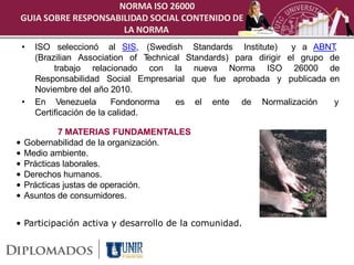 NORMA ISO 26000
 GUIA SOBRE RESPONSABILIDAD SOCIAL CONTENIDO DE
                      LA NORMA
    •   ISO seleccionó al SIS, (Swedish Standards Institute)           y a ABNT ,
        (Brazilian Association of T  echnical Standards) para dirigir el grupo de
             trabajo relacionado con la nueva Norma ISO 26000 de
        Responsabilidad Social Empresarial que fue aprobada y publicada en
        Noviembre del año 2010.
    •   En Venezuela         Fondonorma     es el ente de Normalización         y
        Certificación de la calidad.

            7 MATERIAS FUNDAMENTALES
•   Gobernabilidad de la organización.
•   Medio ambiente.
•   Prácticas laborales.
•   Derechos humanos.
•   Prácticas justas de operación.
•   Asuntos de consumidores.


• Participación activa y desarrollo de la comunidad.
 