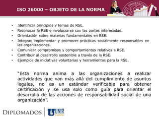 ISO 26000 – OBJETO DE LA NORMA


•   Identificar principios y temas de RSE.
•   Reconocer la RSE e involucrarse con las partes interesadas.
•   Orientación sobre materias fundamentales en RSE.
•   Integrar implementar y promover prácticas socialmente responsables en
            ,
    las organizaciones.
•   Comunicar compromisos y comportamientos relativos a RSE.
•   Contribuir al desarrollo sostenible a través de la RSE.
•   Ejemplos de iniciativas voluntarias y herramientas para la RSE.


    “Esta norma anima a las organizaciones a realizar
    actividades que van más allá del cumplimiento de asuntos
    legales, no es un estándar verificable para obtener
    certificación y se usa solo como guía para orientar el
    desarrollo de las acciones de responsabilidad social de una
    organización” .
 