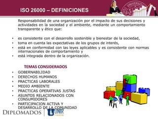 ISO 26000 – DEFINICIONES
    Responsabilidad de una organización por el impacto de sus decisiones y
    actividades en la sociedad y el ambiente, mediante un comportamiento
    transparente y ético que:

•   es consistente con el desarrollo sostenible y bienestar de la sociedad,
•   toma en cuenta las expectativas de los grupos de interés,
•   está en conformidad con las leyes aplicables y es consistente con normas
    internacionales de comportamiento y
•   está integrada dentro de la organización.


       TEMAS CONSIDERADOS
•   GOBERNABILIDAD
•   DERECHOS HUMANOS
•   PRACTICAS LABORALES
•   MEDIO AMBIENTE
•   PRACTICAS OPERATIVAS JUSTAS
•   ASUNTOS RELACIONADOS CON
    CONSUMIDORES
•   PARTICIPACION ACTIVA Y
    DESARROLLO DE LA COMUNIDAD
 