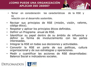 ¿COMO PUEDE UNA ORGANIZACIÓN
         APLICAR ISO 26000?

•    Tomar en consideración las características   de la RSE y
     su
     relación con el desarrollo sostenible.
• Revisar sus principios de RSE (misión, visión, valores,
  código ético).
• Respetar y aplicar los principios éticos definidos.
• Definir un Programa anual de RSE.
• Identificar su papel dentro de su ámbito de influencia y
  definir su forma de involucramiento con las partes
  interesadas.
• Integrar la RSE en todas sus decisiones y actividades.
• Convertir la RSE en parte de sus políticas, cultura
  organizacional y de sus estrategias y operaciones.
• Medir y cuantificar las acciones de RSE desarrolladas:
  Balance Social e indicadores sociales.
 