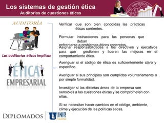 Los sistemas de gestión ética
          Auditorias de cuestiones éticas

                                 Verificar que son bien conocidas las prácticas
                                           éticas corrientes.

                                 Formular instrucciones para las personas que
                                            deban
                                 enfrentarse a problemas éticos concretos.
                                 Asignar responsabilidades a los directivos y ejecutivos
                                 para que       gestionen y lideren las mejoras en el
Las auditorías éticas implican   comportamiento ético.
                                 Averiguar si el código de ética es suficientemente claro y
                                 especifico.

                                 Averiguar si sus principios son cumplidos voluntariamente o
                                 por simple formalidad.

                                 Investigar si las distintas áreas de la empresa son
                                 sensibles a las cuestiones éticas y se comprometen con
                                 ellas.

                                 Si se necesitan hacer cambios en el código, ambiente,
                                 clima y ejecución de las políticas éticas.
 