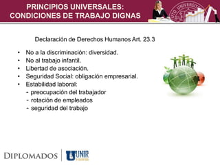 PRINCIPIOS UNIVERSALES:
CONDICIONES DE TRABAJO DIGNAS


        Declaración de Derechos Humanos Art. 23.3

 •   No a la discriminación: diversidad.
 •   No al trabajo infantil.
 •   Libertad de asociación.
 •   Seguridad Social: obligación empresarial.
 •   Estabilidad laboral:
     - preocupación del trabajador
     - rotación de empleados
     - seguridad del trabajo
 