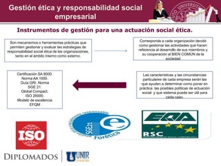 Gestión ética y responsabilidad social
             empresarial
      Instrumentos de gestión para una actuación social ética.

  Son mecanismos o herramientas prácticas que          Corresponde a cada organización decidir
  permiten gestionar y evaluar las estrategias de     como gestionar las actividades que hacen
responsabilidad social ética de las organizaciones,   referencia al desarrollo de sus miembros y
     tanto en el ámbito interno como externo.           su cooperación al BIEN COMÚN de la
                                                                       sociedad



      Certificación SA 8000.                            Las características y las circunstancias
        Norma AA 1000.                                  particulares de cada empresa serán las
        Guía GRI. Norma                                que ayuden a determinar como poner en
              SGE 21.                                 práctica las posibles políticas de actuación
        Global Compact.                                social y que sistema puede ser útil para
            ISO 26000.                                                 cada caso.
      Modelo de excelencia
               EFQM
 