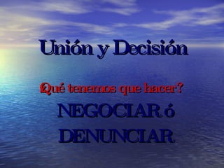Unión y Decisión ¿Qué tenemos que hacer? NEGOCIAR ó DENUNCIAR 