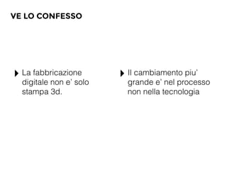 VE LO CONFESSO
‣ La fabbricazione
digitale non e’ solo
stampa 3d.
‣ Il cambiamento piu’
grande e’ nel processo
non nella tecnologia
 