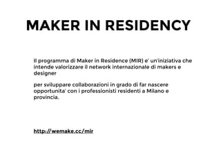 MAKER IN RESIDENCY
Il programma di Maker in Residence (MIR) e’ un’iniziativa che
intende valorizzare il network internazionale di makers e
designer
per sviluppare collaborazioni in grado di far nascere
opportunita’ con i professionisti residenti a Milano e
provincia.
!
!
http://wemake.cc/mir
 