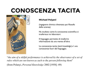 CONOSCENZA TACITA
Michael Polyani
(ingegnere chimico diventato poi ﬁlosofo
della scienza)	

Ha studiato come la conoscenza scientiﬁca si
trasferisce tra laboratori.	

Il linguaggio permette di trasferire
informazione da una mente all’altra	

La conoscenza tacita (tacit knowledge) e’ una
conoscenza fuori dal linguaggio.	

!
“the aim of a skilful performance is achieved by the observance of a set of
rules which are not known as such to the person following them”
(from Polanyi, Personal Knowledge 2002 [1958]: 49)	

 