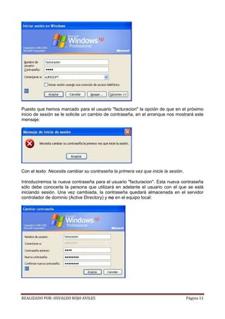 Puesto que hemos marcado para el usuario "facturacion" la opción de que en el próximo
inicio de sesión se le solicite un cambio de contraseña, en el arranque nos mostrará este
mensaje:

Con el texto: Necesita cambiar su contraseña la primera vez que inicie la sesión.
Introduciremos la nueva contraseña para el usuario "facturacion". Esta nueva contraseña
sólo debe conocerla la persona que utilizará en adelante el usuario con el que se está
iniciando sesión. Una vez cambiada, la contraseña quedará almacenada en el servidor
controlador de dominio (Active Directory) y no en el equipo local:

REALIZADO POR: OSVALDO ROJO AVILES

Página 11

 