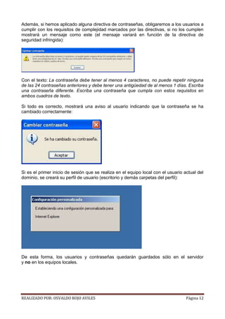 Además, si hemos aplicado alguna directiva de contraseñas, obligaremos a los usuarios a
cumplir con los requisitos de complejidad marcados por las directivas, si no los cumplen
mostrará un mensaje como este (el mensaje variará en función de la directiva de
seguridad infringida):

Con el texto: La contraseña debe tener al menos 4 caracteres, no puede repetir ninguna
de las 24 contraseñas anteriores y debe tener una antigüedad de al menos 1 días. Escriba
una contraseña diferente. Escriba una contraseña que cumpla con estos requisitos en
ambos cuadros de texto.
Si todo es correcto, mostrará una aviso al usuario indicando que la contraseña se ha
cambiado correctamente:

Si es el primer inicio de sesión que se realiza en el equipo local con el usuario actual del
dominio, se creará su perfil de usuario (escritorio y demás carpetas del perfil):

De esta forma, los usuarios y contraseñas quedarán guardados sólo en el servidor
y no en los equipos locales.

REALIZADO POR: OSVALDO ROJO AVILES

Página 12

 