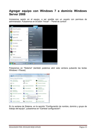Agregar equipo con Windows 7 a dominio Windows
Server 2008
Iniciaremos sesión en el equipo, a ser posible con un usuario con permisos de
administrador. Pulsaremos en el botón "Iniciar" - "Panel de control":

Pulsaremos en "Sistema" (también podemos abrir esta ventana pulsando las teclas
Windows + Pausa):

En la ventana de Sistema, en la sección "Configuración de nombre, dominio y grupo de
trabajo del equipo", pulsaremos en "Cambiar configuración":

REALIZADO POR: OSVALDO ROJO AVILES

Página 13

 