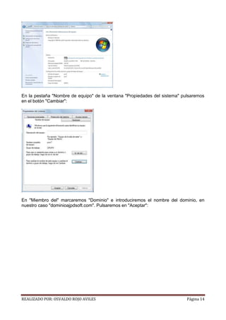 En la pestaña "Nombre de equipo" de la ventana "Propiedades del sistema" pulsaremos
en el botón "Cambiar":

En "Miembro del" marcaremos "Dominio" e introduciremos el nombre del dominio, en
nuestro caso "dominioajpdsoft.com". Pulsaremos en "Aceptar":

REALIZADO POR: OSVALDO ROJO AVILES

Página 14

 