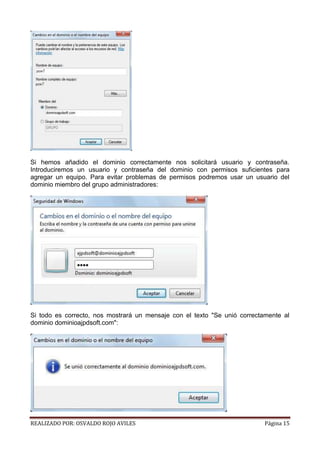 Si hemos añadido el dominio correctamente nos solicitará usuario y contraseña.
Introduciremos un usuario y contraseña del dominio con permisos suficientes para
agregar un equipo. Para evitar problemas de permisos podremos usar un usuario del
dominio miembro del grupo administradores:

Si todo es correcto, nos mostrará un mensaje con el texto "Se unió correctamente al
dominio dominioajpdsoft.com":

REALIZADO POR: OSVALDO ROJO AVILES

Página 15

 