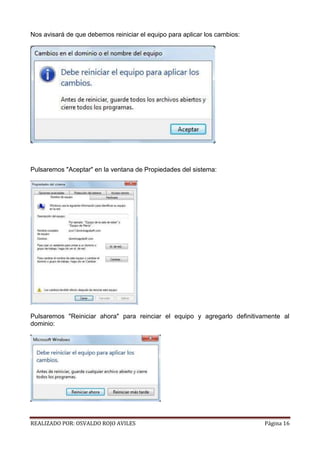 Nos avisará de que debemos reiniciar el equipo para aplicar los cambios:

Pulsaremos "Aceptar" en la ventana de Propiedades del sistema:

Pulsaremos "Reiniciar ahora" para reinciar el equipo y agregarlo definitivamente al
dominio:

REALIZADO POR: OSVALDO ROJO AVILES

Página 16

 