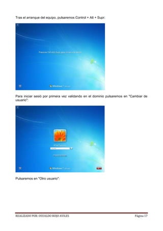 Tras el arranque del equipo, pulsaremos Control + Alt + Supr:

Para iniciar sesió por primera vez validando en el dominio pulsaremos en "Cambiar de
usuario":

Pulsaremos en "Otro usuario":

REALIZADO POR: OSVALDO ROJO AVILES

Página 17

 
