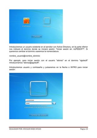 Introduciremos un usuario existente en el servidor con Active Directory, en la parte inferior
nos indicará el dominio donde se iniciará sesión: "Iniciar sesión en: AJPDSOFT". Si
queremos cambiar el dominio usaremos la nomenclatura:
nombre_usuario@nombre_dominio
Por ejemplo, para iniciar sesión con el usuario "alonso" en el dominio "ajpdsoft"
introduciríamos "alonso@ajpdsoft".
Introduciremos usuario y contraseña y pulsaremos en la flecha o INTRO para iniciar
sesión:

REALIZADO POR: OSVALDO ROJO AVILES

Página 18

 