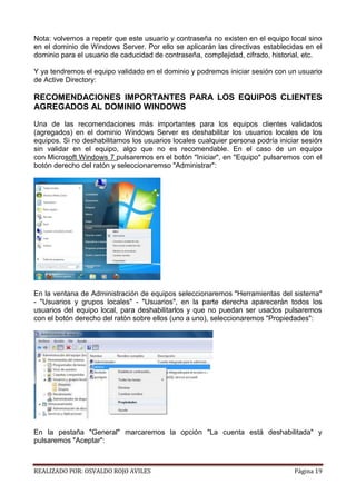 Nota: volvemos a repetir que este usuario y contraseña no existen en el equipo local sino
en el dominio de Windows Server. Por ello se aplicarán las directivas establecidas en el
dominio para el usuario de caducidad de contraseña, complejidad, cifrado, historial, etc.
Y ya tendremos el equipo validado en el dominio y podremos iniciar sesión con un usuario
de Active Directory:

RECOMENDACIONES IMPORTANTES PARA LOS EQUIPOS CLIENTES
AGREGADOS AL DOMINIO WINDOWS
Una de las recomendaciones más importantes para los equipos clientes validados
(agregados) en el dominio Windows Server es deshabilitar los usuarios locales de los
equipos. Si no deshabilitamos los usuarios locales cualquier persona podría iniciar sesión
sin validar en el equipo, algo que no es recomendable. En el caso de un equipo
con Microsoft Windows 7 pulsaremos en el botón "Iniciar", en "Equipo" pulsaremos con el
botón derecho del ratón y seleccionaremso "Administrar":

En la ventana de Administración de equipos seleccionaremos "Herramientas del sistema"
- "Usuarios y grupos locales" - "Usuarios", en la parte derecha aparecerán todos los
usuarios del equipo local, para deshabilitarlos y que no puedan ser usados pulsaremos
con el botón derecho del ratón sobre ellos (uno a uno), seleccionaremos "Propiedades":

En la pestaña "General" marcaremos la opción "La cuenta está deshabilitada" y
pulsaremos "Aceptar":

REALIZADO POR: OSVALDO ROJO AVILES

Página 19

 