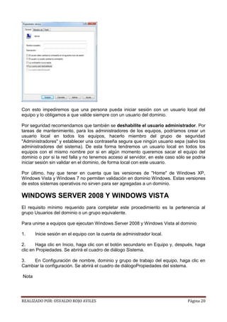 Con esto impediremos que una persona pueda iniciar sesión con un usuario local del
equipo y lo obligamos a que valide siempre con un usuario del dominio.
Por seguridad recomendamos que también se deshabilite el usuario administrador. Por
tareas de mantenimiento, para los administradores de los equipos, podríamos crear un
usuario local en todos los equipos, hacerlo miembro del grupo de seguridad
"Administradores" y establecer una contraseña segura que ningún usuario sepa (salvo los
administradores del sistema). De esta forma tendremos un usuario local en todos los
equipos con el mismo nombre por si en algún momento queremos sacar el equipo del
dominio o por si la red falla y no tenemos acceso al servidor, en este caso sólo se podría
iniciar sesión sin validar en el dominio, de forma local con este usuario.
Por último, hay que tener en cuenta que las versiones de "Home" de Windows XP,
Windows Vista y Windows 7 no permiten validación en dominio Windows. Estas versiones
de estos sistemas operativos no sirven para ser agregadas a un dominio.

WINDOWS SERVER 2008 Y WINDOWS VISTA
El requisito mínimo requerido para completar este procedimiento es la pertenencia al
grupo Usuarios del dominio o un grupo equivalente.
Para unirse a equipos que ejecutan Windows Server 2008 y Windows Vista al dominio
1.

Inicie sesión en el equipo con la cuenta de administrador local.

2.
Haga clic en Inicio, haga clic con el botón secundario en Equipo y, después, haga
clic en Propiedades. Se abrirá el cuadro de diálogo Sistema.
3.
En Configuración de nombre, dominio y grupo de trabajo del equipo, haga clic en
Cambiar la configuración. Se abrirá el cuadro de diálogoPropiedades del sistema.
Nota

REALIZADO POR: OSVALDO ROJO AVILES

Página 20

 