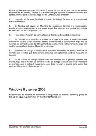 En los equipos que ejecutan Windows® 7, antes de que se abra el cuadro de diálogo
Propiedades del sistema, se abre el cuadro de diálogoControl de cuentas de usuario, que
solicita permiso para continuar. Haga clic en Continuar para proceder.
4.
Haga clic en Cambiar. Se abrirá el cuadro de diálogo Cambios en el dominio o el
nombre del equipo.
5.
En Nombre del equipo, en Miembro de, seleccione Dominio y, a continuación,
escriba el nombre del dominio al que quiere unirse. Por ejemplo, si el nombre del dominio
es ejemplo.com, escriba ejemplo.com.
6.

Haga clic en Aceptar. Se abrirá el cuadro de diálogo Seguridad de Windows.

7.
En Cambios en el dominio o el nombre del equipo, en Nombre de usuario escriba el
nombre del usuario y en Contraseña escriba la contraseña; a continuación, haga clic en
Aceptar. Se abrirá el cuadro de diálogo Cambios en el dominio o el nombre del equipo y le
dará la bienvenida al dominio. Haga clic en Aceptar.
8.
El cuadro de diálogo Cambios en el dominio o el nombre del equipo muestra un
mensaje que le indica que debe reiniciar el equipo para aplicar los cambios. Haga clic en
Aceptar.
9.
En el cuadro de diálogo Propiedades del sistema, en la pestaña Nombre del
equipo, haga clic en Cerrar. Se abrirá el cuadro de diálogo Microsoft Windows y mostrará
un mensaje que le indicará nuevamente que debe reiniciar el equipo para aplicar los
cambios. Haga clic en Reiniciar ahora.

Windows 8 y server 2008
En la ventana de Sistema, en la sección "Configuración de nombre, dominio y grupo de
trabajo del equipo", pulsaremos en "Cambiar configuración":

REALIZADO POR: OSVALDO ROJO AVILES

Página 21

 