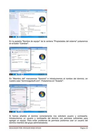 En la pestaña "Nombre de equipo" de la ventana "Propiedades del sistema" pulsaremos
en el botón "Cambiar":

En "Miembro del" marcaremos "Dominio" e introduciremos el nombre del dominio, en
nuestro caso "dominioajpdsoft.com". Pulsaremos en "Aceptar":

Si hemos añadido el dominio correctamente nos solicitará usuario y contraseña.
Introduciremos un usuario y contraseña del dominio con permisos suficientes para
agregar un equipo. Para evitar problemas de permisos podremos usar un usuario del
dominio miembro del grupo administradores:
REALIZADO POR: OSVALDO ROJO AVILES

Página 22

 