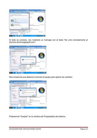 Si todo es correcto, nos mostrará un mensaje con el texto "Se unió correctamente al
dominio dominioajpdsoft.com":

Nos avisará de que debemos reiniciar el equipo para aplicar los cambios:

Pulsaremos "Aceptar" en la ventana de Propiedades del sistema:

REALIZADO POR: OSVALDO ROJO AVILES

Página 23

 
