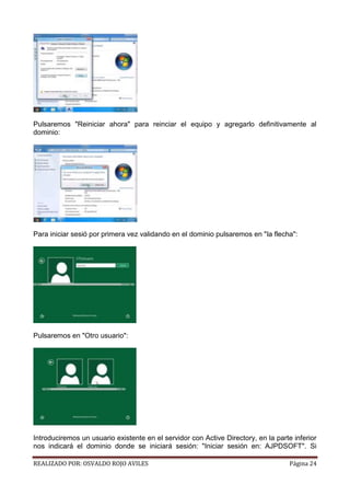 Pulsaremos "Reiniciar ahora" para reinciar el equipo y agregarlo definitivamente al
dominio:

Para iniciar sesió por primera vez validando en el dominio pulsaremos en "la flecha":

Pulsaremos en "Otro usuario":

Introduciremos un usuario existente en el servidor con Active Directory, en la parte inferior
nos indicará el dominio donde se iniciará sesión: "Iniciar sesión en: AJPDSOFT". Si
REALIZADO POR: OSVALDO ROJO AVILES

Página 24

 